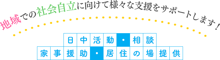 地域での社会自立に向けて様々な支援をサポートします！